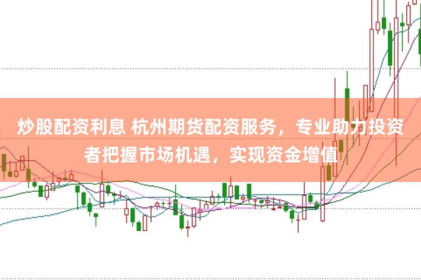 炒股配资利息 杭州期货配资服务，专业助力投资者把握市场机遇，实现资金增值