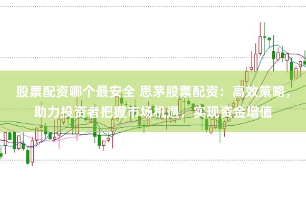 股票配资哪个最安全 思茅股票配资：高效策略，助力投资者把握市场机遇，实现资金增值