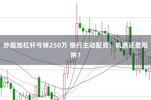 炒股加杠杆亏掉250万 银行主动配资：机遇还是陷阱？