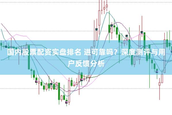 国内股票配资实盘排名 进可靠吗？深度测评与用户反馈分析