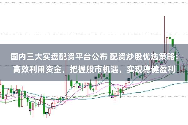 国内三大实盘配资平台公布 配资炒股优选策略：高效利用资金，把握股市机遇，实现稳健盈利
