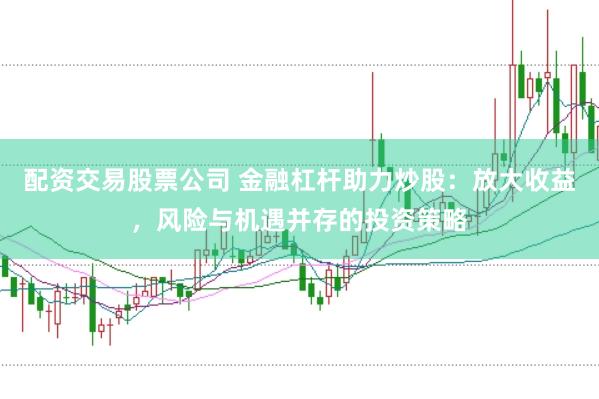 配资交易股票公司 金融杠杆助力炒股：放大收益，风险与机遇并存的投资策略