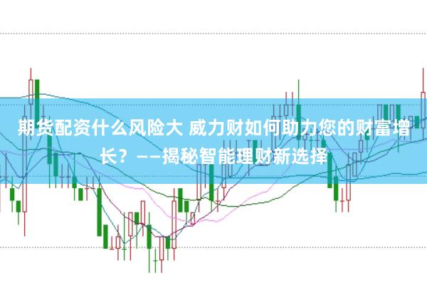 期货配资什么风险大 威力财如何助力您的财富增长？——揭秘智能理财新选择