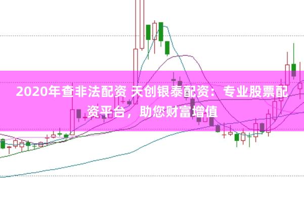 2020年查非法配资 天创银泰配资：专业股票配资平台，助您财富增值