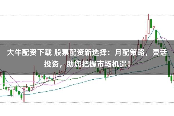 大牛配资下载 股票配资新选择：月配策略，灵活投资，助您把握市场机遇！