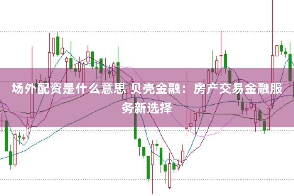 场外配资是什么意思 贝壳金融：房产交易金融服务新选择