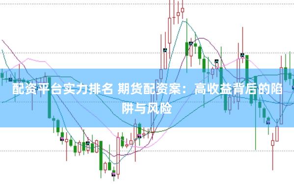 配资平台实力排名 期货配资案：高收益背后的陷阱与风险