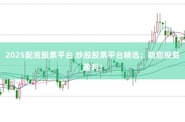 2025配资股票平台 炒股股票平台精选：助您投资盈利！