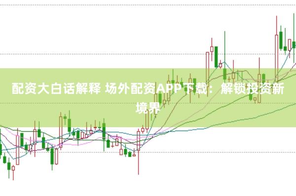 配资大白话解释 场外配资APP下载：解锁投资新境界