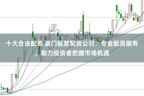 十大合法配资 厦门股票配资公司：专业配资服务，助力投资者把握市场机遇