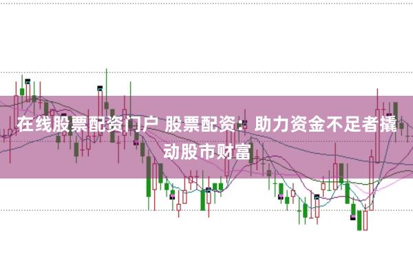 在线股票配资门户 股票配资：助力资金不足者撬动股市财富