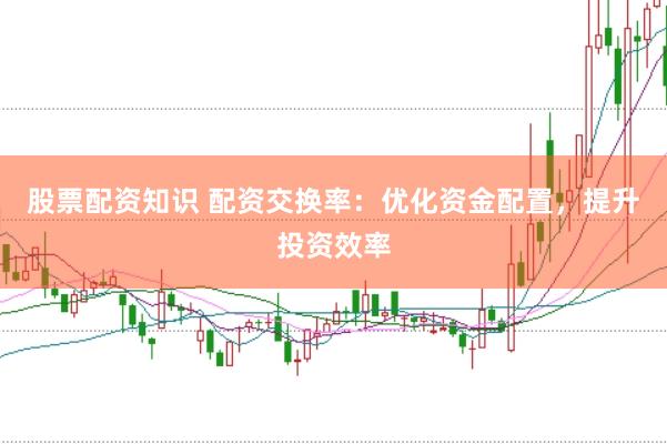 股票配资知识 配资交换率：优化资金配置，提升投资效率