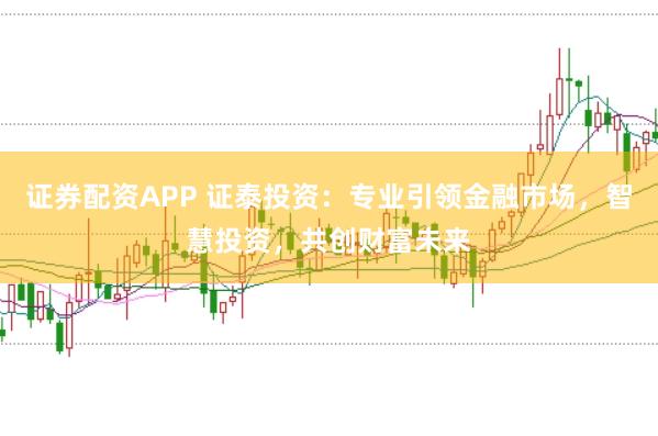 证券配资APP 证泰投资：专业引领金融市场，智慧投资，共创财富未来