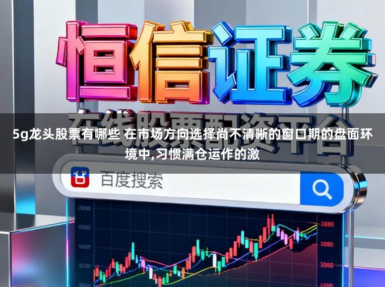 5g龙头股票有哪些 在市场方向选择尚不清晰的窗口期的盘面环境中,习惯满仓运作的激