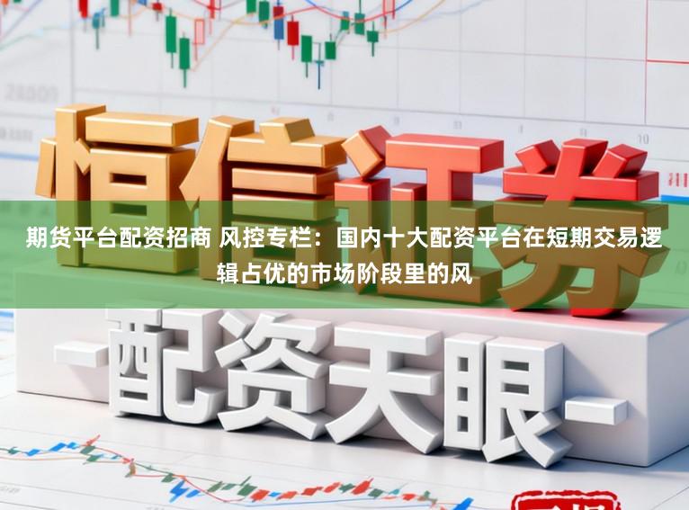 期货平台配资招商 风控专栏：国内十大配资平台在短期交易逻辑占优的市场阶段里的风