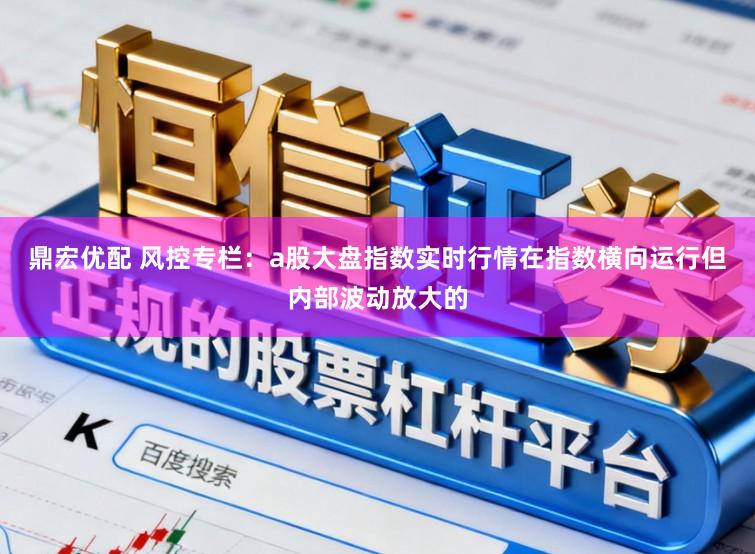 鼎宏优配 风控专栏：a股大盘指数实时行情在指数横向运行但内部波动放大的