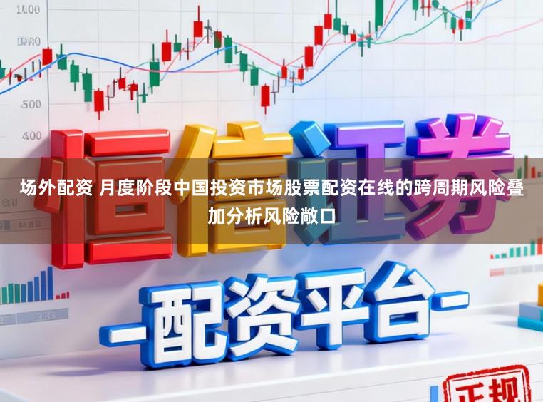 场外配资 月度阶段中国投资市场股票配资在线的跨周期风险叠加分析风险敞口