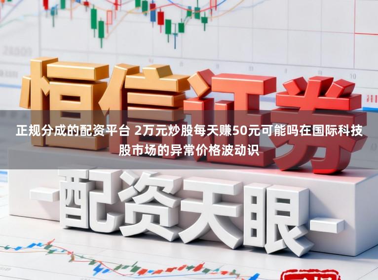 正规分成的配资平台 2万元炒股每天赚50元可能吗在国际科技股市场的异常价格波动识