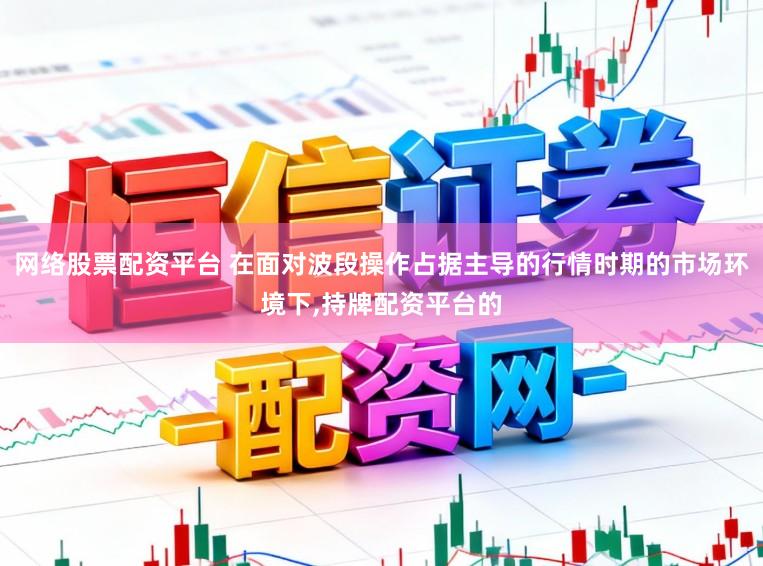 网络股票配资平台 在面对波段操作占据主导的行情时期的市场环境下,持牌配资平台的