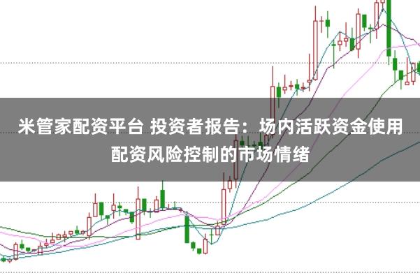 米管家配资平台 投资者报告：场内活跃资金使用配资风险控制的市场情绪
